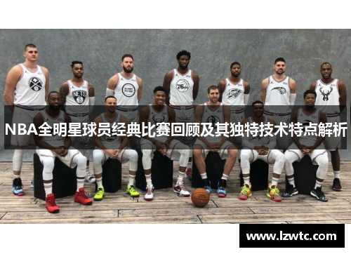NBA全明星球员经典比赛回顾及其独特技术特点解析