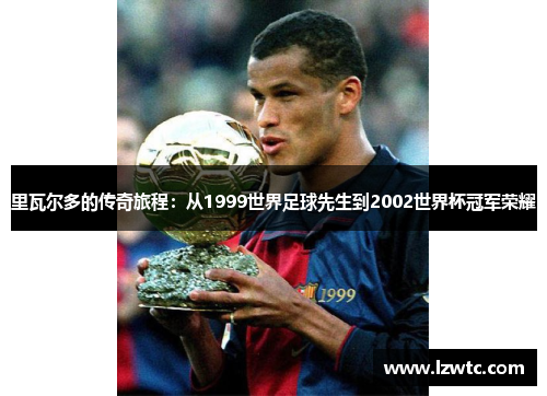 里瓦尔多的传奇旅程：从1999世界足球先生到2002世界杯冠军荣耀