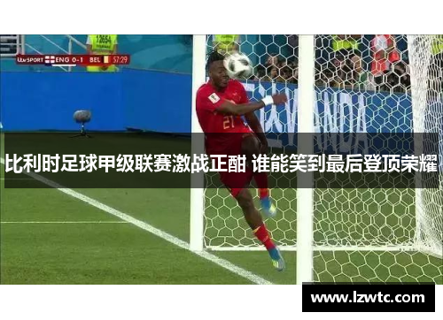 比利时足球甲级联赛激战正酣 谁能笑到最后登顶荣耀