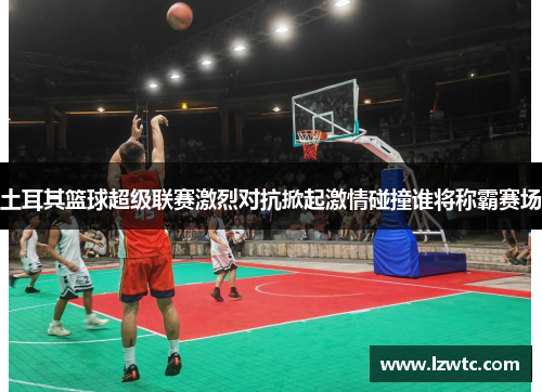 土耳其篮球超级联赛激烈对抗掀起激情碰撞谁将称霸赛场